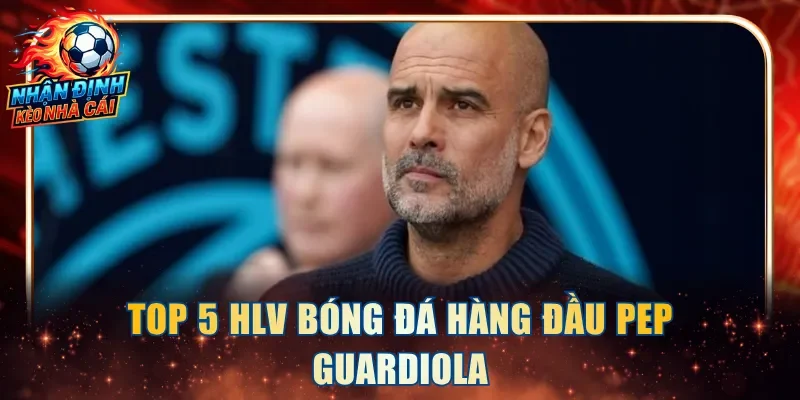 Top 5 HLV bóng đá hàng đầu Pep Guardiola